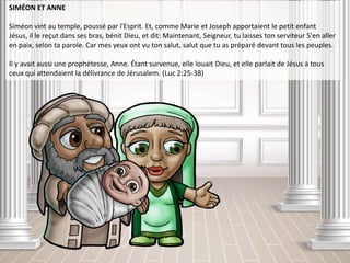 SIMÉON ET ANNE
Siméon vint au temple, poussé par l'Esprit. Et, comme Marie et Joseph apportaient le petit enfant
Jésus, il le reçut dans ses bras, bénit Dieu, et dit: Maintenant, Seigneur, tu laisses ton serviteur S'en aller
en paix, selon ta parole. Car mes yeux ont vu ton salut, salut que tu as préparé devant tous les peuples.
Il y avait aussi une prophétesse, Anne. Étant survenue, elle louait Dieu, et elle parlait de Jésus à tous
ceux qui attendaient la délivrance de Jérusalem. (Luc 2:25-38)
 