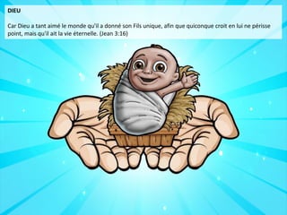 DIEU
Car Dieu a tant aimé le monde qu'il a donné son Fils unique, afin que quiconque croit en lui ne périsse
point, mais qu'il ait la vie éternelle. (Jean 3:16)
 