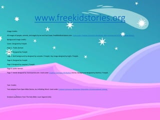 www.freekidstories.org
Image Credits:
All images of people, animals, and angels by Ian and Sue Coate; freeBibleillustrations.com. Used under Creative Commons Attribution Non-commercial 4.0 International license.
Background image credits:
Cover: Designed by Freepik
Page 1: Public domain
Page 2: Designed by Freepik
Page 3: Wall background by designed by vvstudio / Freepik. Hay image designed by brgfx / Freepik.
Page 4: Designed by Freepik
Page 5:Designed by rawpixel / Freepik
Page 6: public domain
Page 7: Hands designed by Vectorportal.com. Used under Creative Commons Attribution license. Background designed by Starline / Freepik.
Text Credits:
Text adapted from Open Bible Stories, by Unfolding Word. Used under Creative Commons Attribution-ShareAlike 4.0 International License.
Scripture quotations from The Holy Bible: Louis Segond (LSG).
 