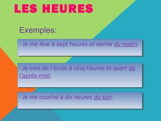 LES HEURES 
Exemples: 
- Je me lève à sept heures - Je me lève à sept heures eett ddeemmiiee dduu mmaattiinn.. 
- Je sors de l’école à cinq heures et quart de 
l’après-midi. 
- Je sors de l’école à cinq heures et quart de 
l’après-midi. 
-- JJee mmee ccoouucchhee àà ddiixx hheeuurreess dduu ssooiirr.. 
 