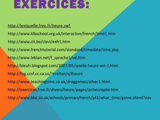 EXERCICES: 
http://lexiquefle.free.fr/heure.swf 
http://www.klbschool.org.uk/interactive/french/time1.htm 
http://www.clt.be/clavi/exfr1.htm 
http://www.frenchtutorial.com/standard/timedate/time.php 
http://www.leblan.net/f_sprache1/vd.htm 
http://bleufr.blogspot.com/2007/05/quelle-heure-est-il.html 
http://fog.ccsf.cc.ca.us/~creitan/q3heure 
http://www.teachingtime.co.uk/draggames/sthec1.html 
http://exercices.free.fr/divers/heure/pages/anheurepile.htm 
http://www.bbc.co.uk/schools/primaryfrench/pf2/what_time/game.shtml?nav 
