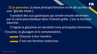 FR
Ajouter un pied de page 11
2) Le pancréas: (a deux principal fonction et on dit qu'elle est
une "glande mixte )
Il produit des sucs gastriques qui seront ensuite déversées
par le canal pancréatique dans l'intestin grêle. c'est sa fonction
exocrine.
Il régule la glycémie en sécrétant trois principales hormones:
l'insuline, le glucagon et la somatostatine.
Chacune à leur manière
C'est une fonction endocrine.
 