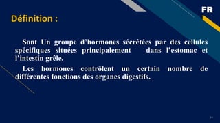 FR
14
Définition :
Sont Un groupe d’hormones sécrétées par des cellules
spécifiques situées principalement dans l’estomac et
l’intestin grêle.
Les hormones contrôlent un certain nombre de
différentes fonctions des organes digestifs.
 