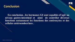 FR
Ajouter un pied de page 28
Conclusion
En conclusion , les hormones GI sont capables d’agir au
niveau gastro-intestinal et ainsi de contrôler diverses
fonctions notamment les fonctions des entérocytes et des
cellules entéroendocrines .
 