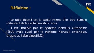 FR
Ajouter un pied de page 6
Définition :
Le tube digestif est la cavité interne d'un être humain
s'étendant de la cavité buccale à l'anus
Il est innervé par le système nerveux autonome
(SNA) mais aussi par le système nerveux entérique,
propre au tube digestif.(2)
 