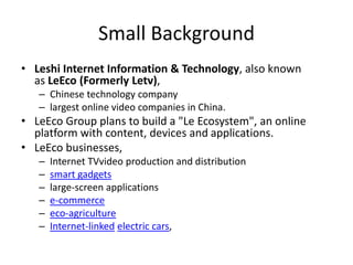 Small Background
• Leshi Internet Information & Technology, also known
as LeEco (Formerly Letv),
– Chinese technology company
– largest online video companies in China.
• LeEco Group plans to build a "Le Ecosystem", an online
platform with content, devices and applications.
• LeEco businesses,
– Internet TVvideo production and distribution
– smart gadgets
– large-screen applications
– e-commerce
– eco-agriculture
– Internet-linked electric cars,
 
