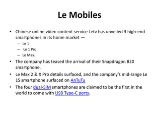 Le Mobiles
• Chinese online video content service Letv has unveiled 3 high-end
smartphones in its home market —
– Le 1
– Le 1 Pro
– Le Max.
• The company has teased the arrival of their Snapdragon 820
smartphone.
• Le Max 2 & X Pro details surfaced, and the company’s mid-range Le
1S smartphone surfaced on AnTuTu
• The four dual-SIM smartphones are claimed to be the first in the
world to come with USB Type-C ports.
 