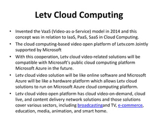 Letv Cloud Computing
• Invented the VaaS (Video-as-a-Service) model in 2014 and this
concept was in relation to IaaS, PaaS, SaaS in Cloud Computing.
• The cloud computing-based video open platform of Letv.com Jointly
supported by Microsoft
• With this cooperation, Letv cloud video-related solutions will be
compatible with Microsoft's public cloud computing platform
Microsoft Azure in the future.
• Letv cloud video solution will be like online software and Microsoft
Azure will be like a hardware platform which allows Letv cloud
solutions to run on Microsoft Azure cloud computing platform.
• Letv cloud video open platform has cloud video-on-demand, cloud
live, and content delivery network solutions and those solutions
cover various sectors, including broadcastingand TV, e-commerce,
education, media, animation, and smart home.
 