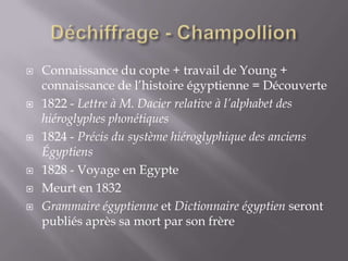  Connaissance du copte + travail de Young +
connaissance de l’histoire égyptienne = Découverte
 1822 - Lettre à M. Dacier relative à l’alphabet des
hiéroglyphes phonétiques
 1824 - Précis du système hiéroglyphique des anciens
Égyptiens
 1828 - Voyage en Egypte
 Meurt en 1832
 Grammaire égyptienne et Dictionnaire égyptien seront
publiés après sa mort par son frère
 