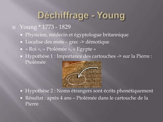  Young * 1773 - 1829
 Physicien, médecin et égyptologue britannique
 Localise des mots – grec -> démotique
 « Roi », « Ptolémée », « Egypte »
 Hypothèse 1 : Importance des cartouches -> sur la Pierre :
Ptolémée
 Hypothèse 2 : Noms étrangers sont écrits phonétiquement
 Résultat : après 4 ans – Ptolémée dans le cartouche de la
Pierre
 