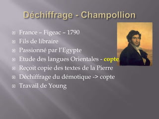  France – Figeac – 1790
 Fils de libraire
 Passionné par l’Egypte
 Etude des langues Orientales - copte
 Reçoit copie des textes de la Pierre
 Déchiffrage du démotique -> copte
 Travail de Young
 