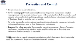 Prevention and Control
• There is no vaccine to prevent infection.
• For the human population: Recommended measures for personal protection are aimed at
reducing contact with vectors, in particular: avoid outdoor activities from dusk to dawn, the use of
mosquito nets; use of protective clothing and insect repellents. People with clinical manifestations
of the disease should be treated as early as possible.
• For vector control: Preventive measures are directed towards integrated management actions in
environmental sanitation, same as those for cutaneous leishmaniasis.
• To control the urban reservoirs: Recommended preventive measures are the use of mosquito-
proof meshes in dog kennels to also keep out the sandflies and the use on dogs of personal
protective collars impregnated with insecticide.
NOTE: According to endemic transmission conducting serological surveys in dogs recommended
that if dog is positive for the parasite, humane euthanasia is indicated.
 
