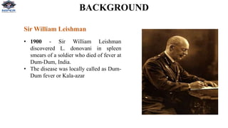 BACKGROUND
Sir William Leishman
• 1900 - Sir William Leishman
discovered L. donovani in spleen
smears of a soldier who died of fever at
Dum-Dum, India.
• The disease was locally called as Dum-
Dum fever or Kala-azar
 
