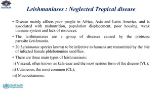 Leishmaniases : Neglected Tropical disease
• Disease mainly affects poor people in Africa, Asia and Latin America, and is
associated with malnutrition, population displacement, poor housing, weak
immune system and lack of resources.
• The leishmaniases are a group of diseases caused by the protozoa
parasite Leishmania.
• 20 Leishmania species known to be infective to humans are transmitted by the bite
of infected female phlebotomine sandflies.
• There are three main types of leishmaniasis:
i) Visceral, often known as kala-azar and the most serious form of the disease (VL);
ii) Cutaneous, the most common (CL);
iii) Mucocutaneous.
 