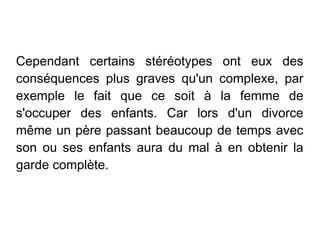 Cependant certains stéréotypes ont eux des
conséquences plus graves qu'un complexe, par
exemple le fait que ce soit à la femme de
s'occuper des enfants. Car lors d'un divorce
même un père passant beaucoup de temps avec
son ou ses enfants aura du mal à en obtenir la
garde complète.
 