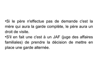 ●
 Si le père n'effectue pas de demande c'est la
mère qui aura la garde complète, le père aura un
droit de visite.
●
 S'il en fait une c'est à un JAF (juge des affaires
familiales) de prendre la décision de mettre en
place une garde alternée.
 