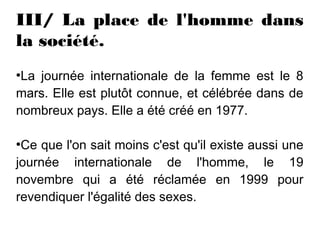 III/ La place de l'homme dans
la société.
●
 La journée internationale de la femme est le 8
mars. Elle est plutôt connue, et célébrée dans de
nombreux pays. Elle a été créé en 1977.

●
 Ce que l'on sait moins c'est qu'il existe aussi une
journée internationale de l'homme, le 19
novembre qui a été réclamée en 1999 pour
revendiquer l'égalité des sexes.
 