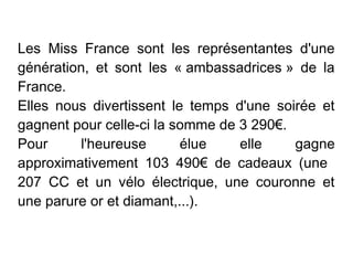 Les Miss France sont les représentantes d'une
génération, et sont les « ambassadrices » de la
France.
Elles nous divertissent le temps d'une soirée et
gagnent pour celle-ci la somme de 3 290€.
Pour     l'heureuse       élue    elle    gagne
approximativement 103 490€ de cadeaux (une
207 CC et un vélo électrique, une couronne et
une parure or et diamant,...).
 