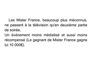 Les Mister France, beaucoup plus méconnus,
ne passent à la télévision qu'en deuxième partie
de soirée.
Un événement moins médiatisé et aussi moins
récompensé (Le gagnant de Mister France gagne
lui 10 000€).
 