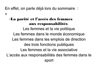 En effet, on parle déjà lors du sommaire  :
«
   -La parité et l’accès des femmes
               aux responsabilités
           Les femmes et la vie politique
      Les femmes dans le monde économique
     Les femmes dans les emplois de direction
            des trois fonctions publiques
          Les femmes et la vie associative
 L’accès aux responsabilités des femmes dans le
                         sport
 