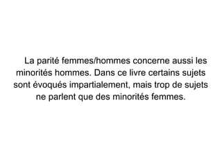 La parité femmes/hommes concerne aussi les
 minorités hommes. Dans ce livre certains sujets
sont évoqués impartialement, mais trop de sujets
      ne parlent que des minorités femmes.
 