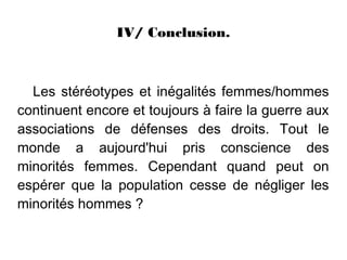 IV/ Conclusion.



  Les stéréotypes et inégalités femmes/hommes
continuent encore et toujours à faire la guerre aux
associations de défenses des droits. Tout le
monde a aujourd'hui pris conscience des
minorités femmes. Cependant quand peut on
espérer que la population cesse de négliger les
minorités hommes ?
 