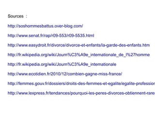 Sources  :

http://soshommesbattus.over-blog.com/

http://www.senat.fr/rap/r09-553/r09-5535.html

http://www.easydroit.fr/divorce/divorce-et-enfants/la-garde-des-enfants.htm

http://fr.wikipedia.org/wiki/Journ%C3%A9e_internationale_de_l%27homme

http://fr.wikipedia.org/wiki/Journ%C3%A9e_internationale

http://www.ecotidien.fr/2010/12/combien-gagne-miss-france/

http://femmes.gouv.fr/dossiers/droits-des-femmes-et-egalite/egalite-profession

http://www.lexpress.fr/tendances/pourquoi-les-peres-divorces-obtiennent-rarem
 