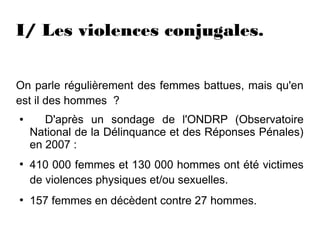 I/ Les violences conjugales.


On parle régulièrement des femmes battues, mais qu'en
est il des hommes  ?
●      D'après un sondage de l'ONDRP (Observatoire
    National de la Délinquance et des Réponses Pénales)
    en 2007 :
●
    410 000 femmes et 130 000 hommes ont été victimes
    de violences physiques et/ou sexuelles.
●
    157 femmes en décèdent contre 27 hommes.
 