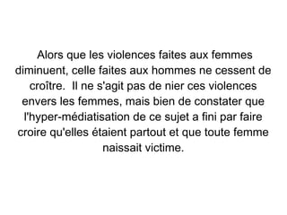 Alors que les violences faites aux femmes
diminuent, celle faites aux hommes ne cessent de
    croître. Il ne s'agit pas de nier ces violences
 envers les femmes, mais bien de constater que
  l'hyper-médiatisation de ce sujet a fini par faire
croire qu'elles étaient partout et que toute femme
                    naissait victime.
 