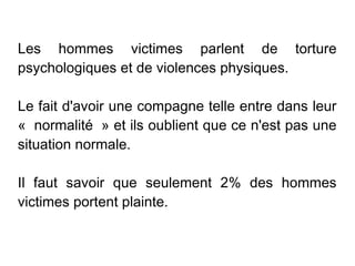 Les hommes victimes parlent de torture
psychologiques et de violences physiques.

Le fait d'avoir une compagne telle entre dans leur
«  normalité  » et ils oublient que ce n'est pas une
situation normale.

Il faut savoir que seulement 2% des hommes
victimes portent plainte.
 