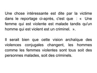 Une chose intéressante est dite par la victime
dans le reportage ci-après, c'est que  : «  Une
femme qui est violente est malade tandis qu'un
homme qui est violent est un criminel.  ».

Il serait bien que cette vision archaïque des
violences conjugales changent, les hommes
comme les femmes violentes sont tous soit des
personnes malades, soit des criminels.
 