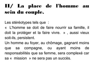 II/ La place de l'homme au
sein du couple.
Les stéréotypes tels que  :
«  L'homme se doit de faire nourrir sa famille, il
doit la protéger et la faire vivre.  » , aussi vieux
soit-ils, persistent.
Un homme au foyer, au chômage, gagnant moins
que sa compagne, ou ayant moins de
responsabilités que sa femme, sera complexé car
sa «  mission  » ne sera pas un succès.
 