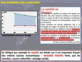 Au Sénégal, la natalité est restée très élevée, les
                                     femmes ont ainsi encore 6 enfants en moyenne.
                                     Dans ce pays où 68 % des femmes connaissent
                                     l’existence de moyens de contraception, seules 2 %
                                     y ont recours.
                                     Cette situation est encore largement liée à la
                                     mortalité qui frappe 70 enfants de moins de 1 an
                                     sur 1000 (contre 6 sur 1000 en France). Lorsque la
                                     mortalité des enfants est élevée, les couples ne
                                     sont guère enclins à limiter leur descendance. Ils
                                     veulent au contraire la maintenir car l’enfant est
                                     source de revenu et de prestige social, et constitue
                                     l’assurance d’un soutien pour les vieux jours.
                                                     Mc AYMÉ, La lettre de l’UNICEF, avril 1992




En Afrique par exemple la natalité est élevée car il est important d’avoir
des enfants (causes économiques : mortalité infantile forte, pas de
retraites ; causes culturelles : prestige social).
 