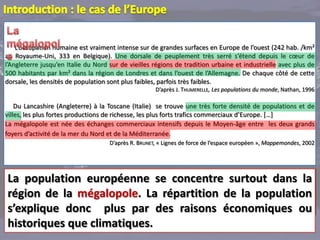 L’occupation humaine est vraiment intense sur de grandes surfaces en Europe de l’ouest (242 hab. /km²
au Royaume-Uni, 333 en Belgique). Une dorsale de peuplement très serré s’étend depuis le cœur de
l’Angleterre jusqu’en Italie du Nord sur de vieilles régions de tradition urbaine et industrielle avec plus de
500 habitants par km² dans la région de Londres et dans l’ouest de l’Allemagne. De chaque côté de cette
dorsale, les densités de population sont plus faibles, parfois très faibles.
                                                      D’après J. THUMERELLE, Les populations du monde, Nathan, 1996

    Du Lancashire (Angleterre) à la Toscane (Italie) se trouve une très forte densité de populations et de
villes, les plus fortes productions de richesse, les plus forts trafics commerciaux d’Europe. […]
La mégalopole est née des échanges commerciaux intensifs depuis le Moyen-âge entre les deux grands
foyers d’activité de la mer du Nord et de la Méditerranée.
                                     D’après R. BRUNET, « Lignes de force de l’espace européen », Mappemondes, 2002




La population européenne se concentre surtout dans la
région de la mégalopole. La répartition de la population
s’explique donc plus par des raisons économiques ou
historiques que climatiques.
 