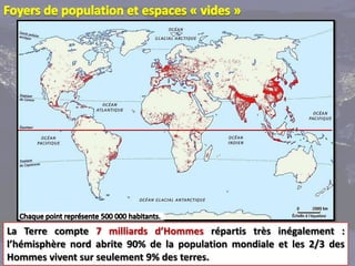 La Terre compte 7 milliards d’Hommes répartis très inégalement :
l’hémisphère nord abrite 90% de la population mondiale et les 2/3 des
Hommes vivent sur seulement 9% des terres.
 