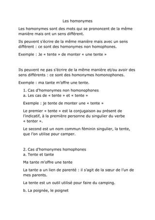 Les homonymes
Les homonymes sont des mots qui se prononcent de la même
manière mais ont un sens différent.
Ils peuvent s’écrire de la même manière mais avec un sens
différent : ce sont des homonymes non homophones.
Exemple : Je « tente » de monter « une tente »
Ils peuvent ne pas s’écrire de la même manière et/ou avoir des
sens différents : ce sont des homonymes homonophones.
Exemple : ma tante m’offre une tente.
1. Cas d’homonymes non homonophones
a. Les cas de « tente » et « tente »
Exemple : je tente de monter une « tente »
Le premier « tente » est la conjugaison au présent de
l’indicatif, à la première personne du singulier du verbe
« tenter ».
Le second est un nom commun féminin singulier, la tente,
que l’on utilise pour camper.
2. Cas d’homonymes homophones
a. Tente et tante
Ma tante m’offre une tente
La tante a un lien de parenté : il s’agit de la sœur de l’un de
mes parents.
La tente est un outil utilisé pour faire du camping.
b. La poignée, le poignet