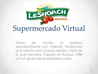 Supermercado Virtual 
Todas las ventas se realizan 
exclusivamente por Internet, facilitando 
al el cliente una compra rápida y fácil de 
lo que necesita. Creado en Europa 1988 
por un grupo de empresarios suizos. 
 