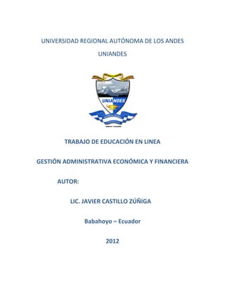 UNIVERSIDAD REGIONAL AUTÓNOMA DE LOS ANDES
                   UNIANDES




        TRABAJO DE EDUCACIÓN EN LINEA

GESTIÓN ADMINISTRATIVA ECONÓMICA Y FINANCIERA


      AUTOR:

         LIC. JAVIER CASTILLO ZÚÑIGA


               Babahoyo – Ecuador

                     2012
 