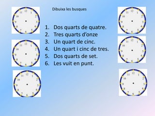 Dibuixa les busquesDos quarts de quatre.Tres quarts d’onzeUn quart de cinc.Un quart i cinc de tres.Dos quarts de set.Les vuit en punt.