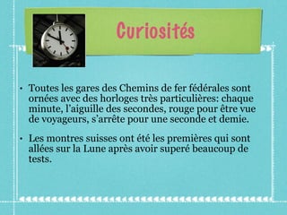 Curiosités Toutes les gares des Chemins de fer fédérales sont ornées avec des horloges très particulières: chaque minute, l’aiguille des secondes, rouge pour être vue de voyageurs, s’arrête pour une seconde et demie. Les montres suisses ont été les premières qui sont allées sur la Lune après avoir superé beaucoup de tests. 