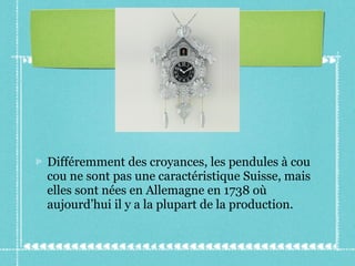 Différemment des croyances, les pendules à cou cou ne sont pas une caractéristique Suisse, mais elles sont nées en Allemagne en 1738 où aujourd’hui il y a la plupart de la production. 