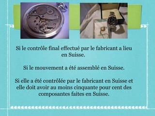 Si le contrôle final effectué par le fabricant a lieu en Suisse.  Si le mouvement a été assemblé en Suisse. Si elle a été contrôlée par le fabricant en Suisse et elle doit avoir au moins cinquante pour cent des composantes faites en Suisse. 