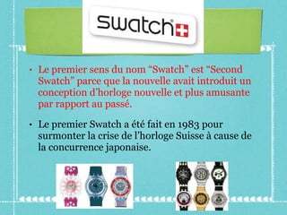 Le premier sens du nom “Swatch” est “Second Swatch” parce que la nouvelle avait introduit un conception d’horloge nouvelle et plus amusante par rapport au passé. Le premier Swatch a été fait en 1983 pour surmonter la crise de l’horloge Suisse à cause de la concurrence japonaise. 