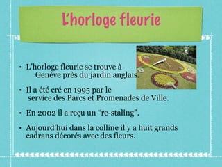 L’horloge fleurie L’horloge fleurie se trouve à  Genève près du jardin anglais.  Il a été cré en 1995 par le  service des Parcs et Promenades de Ville. En 2002 il a reçu un “re-staling”. Aujourd’hui dans la colline il y a huit grands cadrans décorés avec des fleurs. 