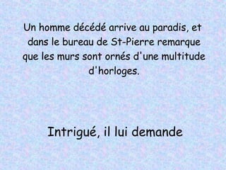 Un homme décédé arrive au paradis, et  dans le bureau de St-Pierre remarque que les murs sont ornés d'une multitude d'horloges. Intrigué, il lui demande 