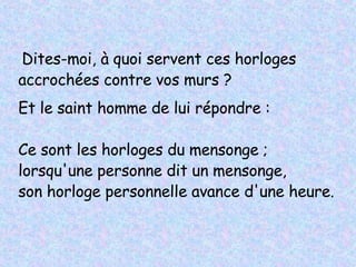 Dites-moi, à quoi servent ces horloges accrochées contre vos murs ? Et le saint homme de lui répondre :   Ce sont les horloges du mensonge ; lorsqu'une personne dit un mensonge,  son horloge personnelle avance d'une heure.   