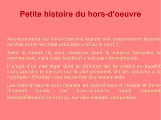 Petite histoire du hors-d'oeuvre 
Anciennement les hors-d’oeuvre étaient des préparations légères 
servies entre les plats principaux (d’où le nom !). 
Avec le temps ils sont devenus dans la cuisine française le 
premier plat, mais cette tradition n’est pas internationale. 
Il s’agit d’un met léger dont la fonction est de mettre en appétit 
sans prendre le dessus sur le plat principal. On les retrouve à la 
rubrique « Entrées » sur les cartes des restaurants. 
Les hors-d’oeuvre sont classés en hors-d’oeuvre chauds et hors-d’oeuvre 
froids. Les hors-d’oeuvre froids reposent 
essentiellement, en France, sur des salades composées. 
 