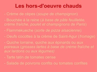 Les hors-d'oeuvre chauds 
- Crème de cèpes (soupe de champignon) 
- Bouchée à la reine (à base de pâte feuilletée, 
crème fraîche, poulet et champignons de Paris) 
- Flammekueche (sorte de pizza alsacienne) 
- Oeufs cocottes à la crème de Saint-Agur (fromage) 
- Quiche lorraine, quiche aux épinards ou aux 
poireaux (grosses tartes à base de crème fraîche et 
aux lardons ou aux légumes) 
- Tarte tatin de tomates cerise 
- Salade de poivrons confits ou tomates confites 
 