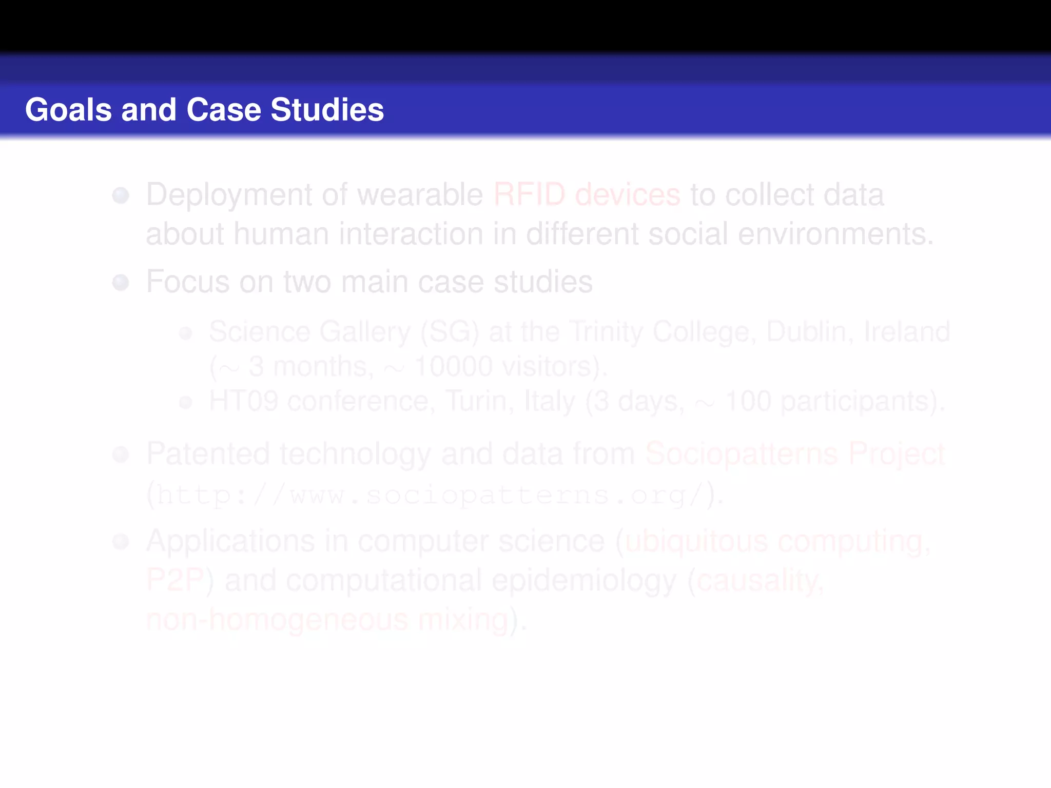 Goals and Case Studies

       Deployment of wearable RFID devices to collect data
       about human interaction in different social environments.
       Focus on two main case studies
           Science Gallery (SG) at the Trinity College, Dublin, Ireland
           (∼ 3 months, ∼ 10000 visitors).
           HT09 conference, Turin, Italy (3 days, ∼ 100 participants).
       Patented technology and data from Sociopatterns Project
       (http://www.sociopatterns.org/).
       Applications in computer science (ubiquitous computing,
       P2P) and computational epidemiology (causality,
       non-homogeneous mixing).
 