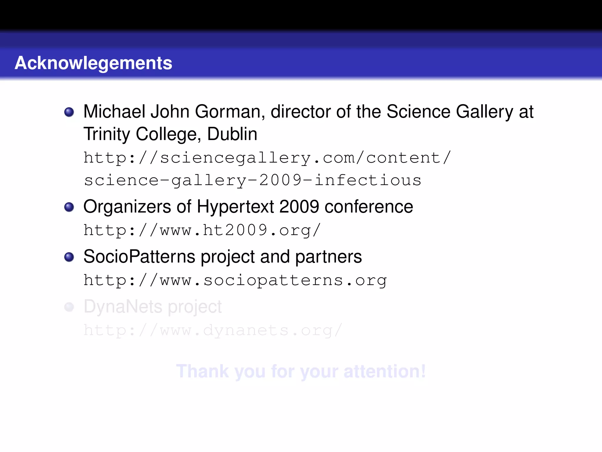 Acknowlegements

      Michael John Gorman, director of the Science Gallery at
      Trinity College, Dublin
      http://sciencegallery.com/content/
      science-gallery-2009-infectious
      Organizers of Hypertext 2009 conference
      http://www.ht2009.org/
      SocioPatterns project and partners
      http://www.sociopatterns.org
      DynaNets project
      http://www.dynanets.org/

                  Thank you for your attention!
 
